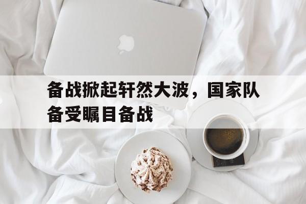 九游体育官网-关于备战掀起轩然大波，国家队备受瞩目备战的信息